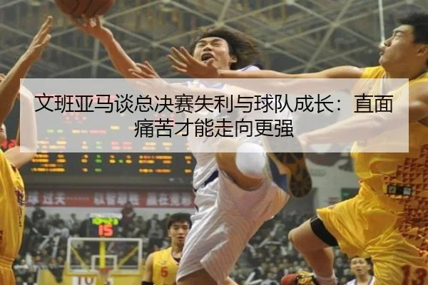 文班亚马谈总决赛失利与球队成长：直面痛苦才能走向更强